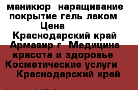 маникюр, наращивание, покрытие гель лаком › Цена ­ 450 - Краснодарский край, Армавир г. Медицина, красота и здоровье » Косметические услуги   . Краснодарский край